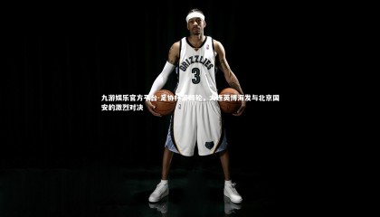 九游娱乐官方平台-足协杯第四轮，大连英博海发与北京国安的激烈对决