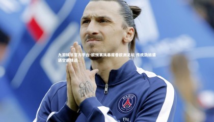 九游娱乐官方平台-欧预赛风暴席卷欧洲足坛 传统劲旅遭遇空前挑战