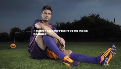 九游娱乐官方平台-北京国安客场力克河北华夏 逆境翻盘彰显强队底蕴