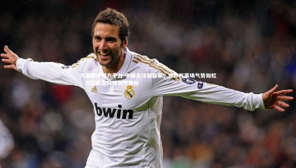 九游娱乐官方平台-中国足球新篇章，世界杯赛场气势如虹，年轻阵容闪耀国际舞台