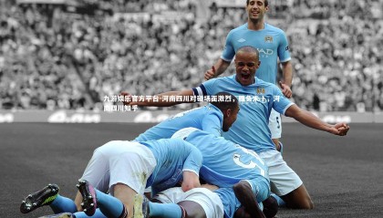 九游娱乐官方平台-河南四川对碰场面激烈，胜负未卜，河南四川知乎