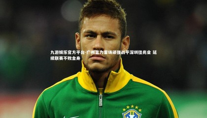 九游娱乐官方平台-广州富力客场顽强战平深圳佳兆业 延续联赛不败金身