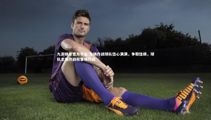 九游娱乐官方平台-主场作战球队信心满满，争取佳绩，球队主场作战和客场作战